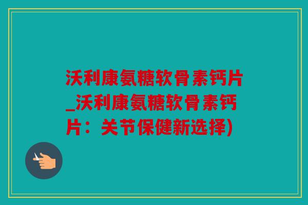 沃利康氨糖软骨素钙片_沃利康氨糖软骨素钙片：关节保健新选择)