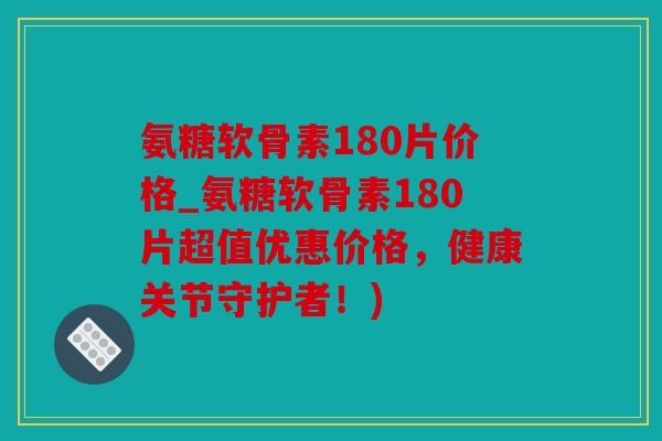 氨糖软骨素180片价格_氨糖软骨素180片超值优惠价格，健康关节守护者！)