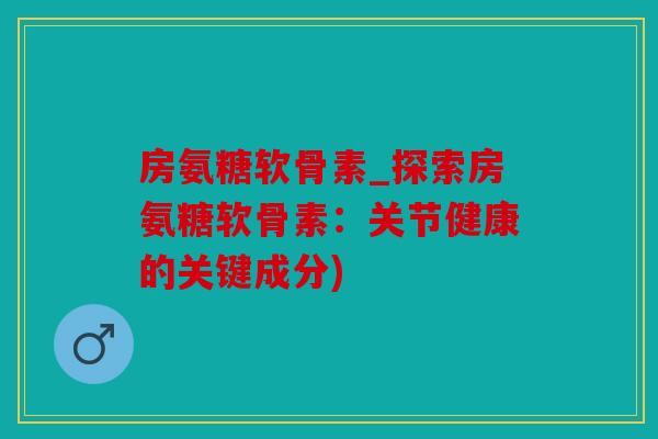 房氨糖软骨素_探索房氨糖软骨素：关节健康的关键成分)