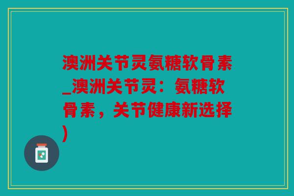 澳洲关节灵氨糖软骨素_澳洲关节灵：氨糖软骨素，关节健康新选择)