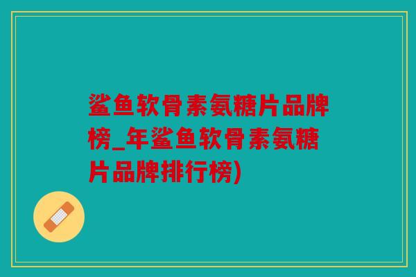 鲨鱼软骨素氨糖片品牌榜_年鲨鱼软骨素氨糖片品牌排行榜)