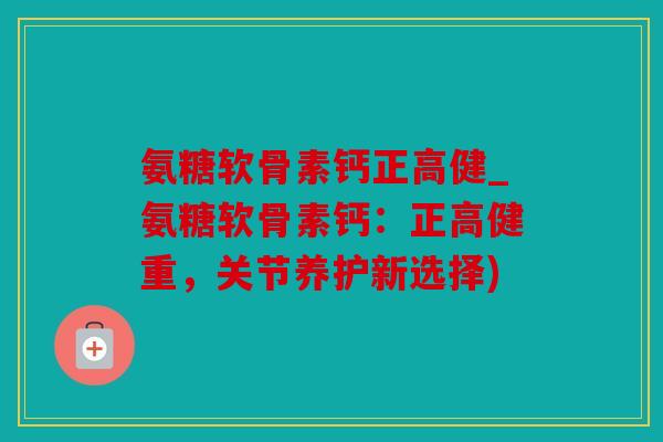 氨糖软骨素钙正高健_氨糖软骨素钙：正高健重，关节养护新选择)