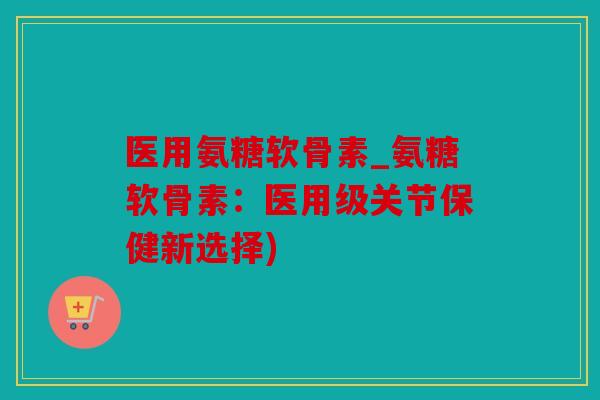 医用氨糖软骨素_氨糖软骨素：医用级关节保健新选择)