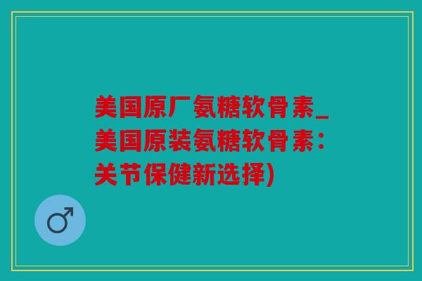 美国原厂氨糖软骨素_美国原装氨糖软骨素：关节保健新选择)
