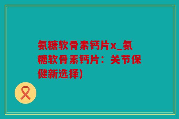 氨糖软骨素钙片x_氨糖软骨素钙片：关节保健新选择)