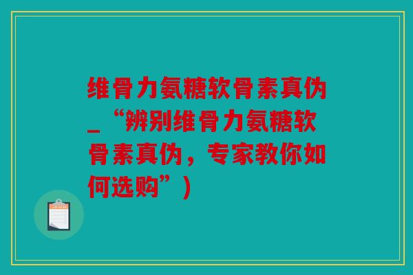 维骨力氨糖软骨素真伪_“辨别维骨力氨糖软骨素真伪，专家教你如何选购”)