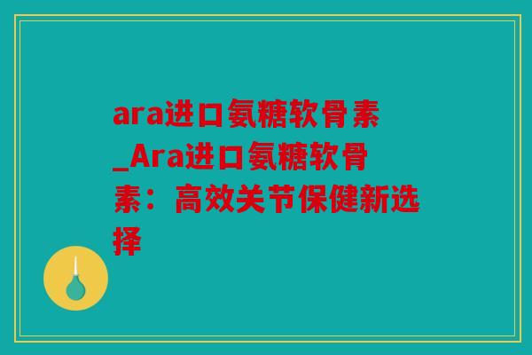 ara进口氨糖软骨素_Ara进口氨糖软骨素：高效关节保健新选择