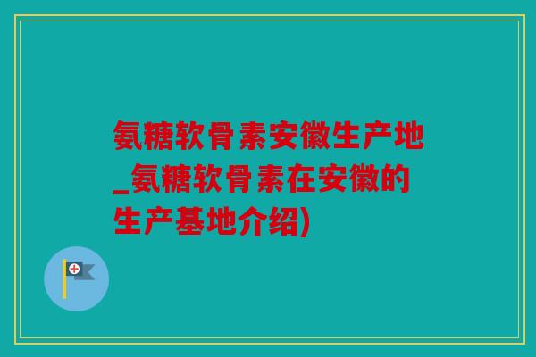 氨糖软骨素安徽生产地_氨糖软骨素在安徽的生产基地介绍)