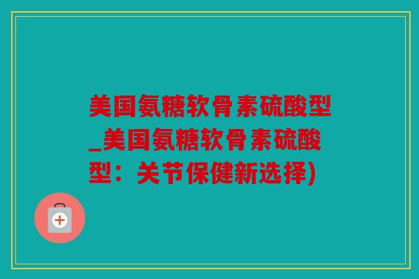 美国氨糖软骨素硫酸型_美国氨糖软骨素硫酸型：关节保健新选择)