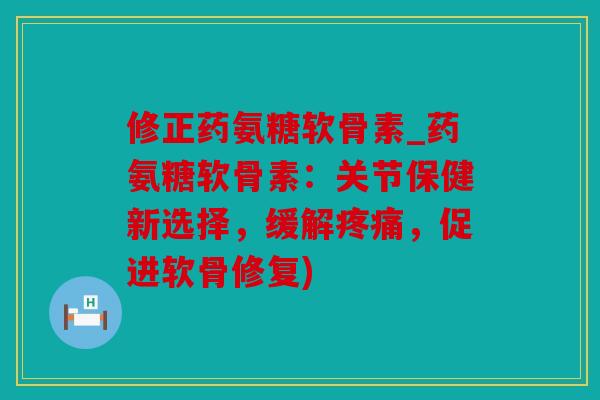 修正药氨糖软骨素_药氨糖软骨素：关节保健新选择，缓解疼痛，促进软骨修复)