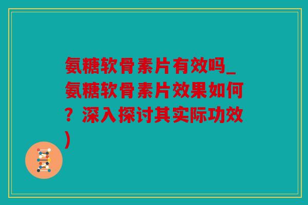 氨糖软骨素片有效吗_氨糖软骨素片效果如何？深入探讨其实际功效)