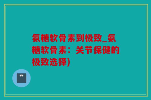 氨糖软骨素到极致_氨糖软骨素：关节保健的极致选择)