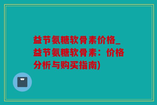 益节氨糖软骨素价格_益节氨糖软骨素：价格分析与购买指南)
