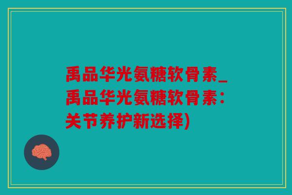禹品华光氨糖软骨素_禹品华光氨糖软骨素：关节养护新选择)