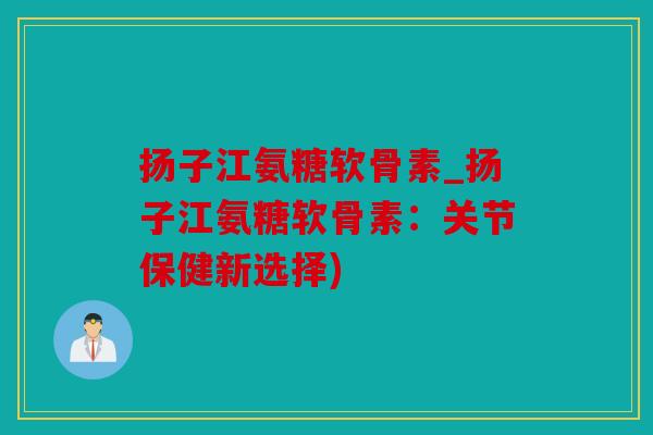 扬子江氨糖软骨素_扬子江氨糖软骨素：关节保健新选择)
