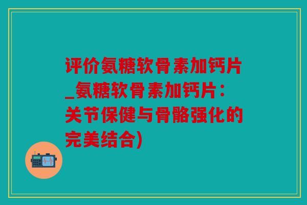 评价氨糖软骨素加钙片_氨糖软骨素加钙片：关节保健与骨骼强化的完美结合)