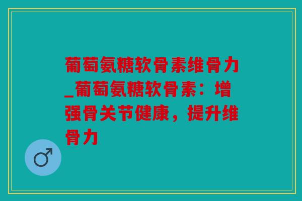 葡萄氨糖软骨素维骨力_葡萄氨糖软骨素：增强骨关节健康，提升维骨力