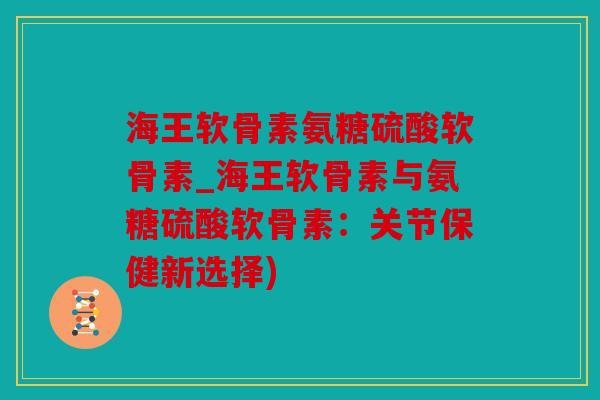 海王软骨素氨糖硫酸软骨素_海王软骨素与氨糖硫酸软骨素：关节保健新选择)