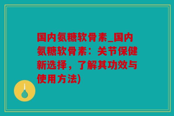国内氨糖软骨素_国内氨糖软骨素：关节保健新选择，了解其功效与使用方法)