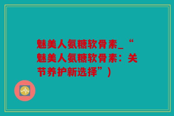 魅美人氨糖软骨素_“魅美人氨糖软骨素：关节养护新选择”)
