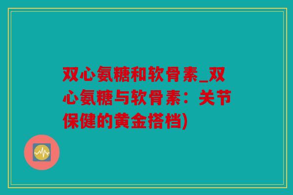 双心氨糖和软骨素_双心氨糖与软骨素：关节保健的黄金搭档)