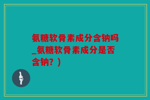 氨糖软骨素成分含钠吗_氨糖软骨素成分是否含钠？)