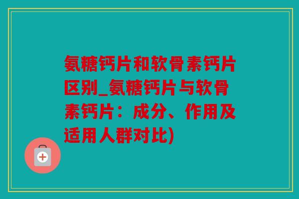 氨糖钙片和软骨素钙片区别_氨糖钙片与软骨素钙片：成分、作用及适用人群对比)