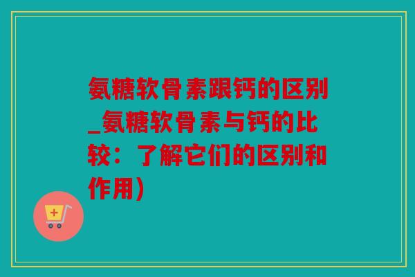 氨糖软骨素跟钙的区别_氨糖软骨素与钙的比较：了解它们的区别和作用)