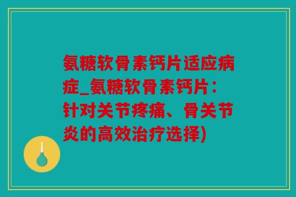 氨糖软骨素钙片适应病症_氨糖软骨素钙片：针对关节疼痛、骨关节炎的高效治疗选择)