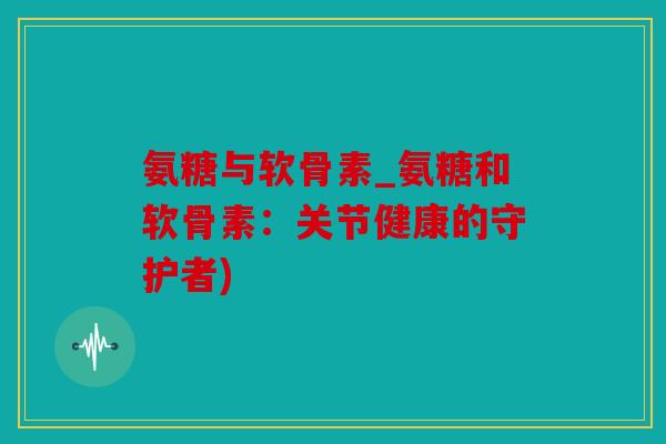 氨糖与软骨素_氨糖和软骨素：关节健康的守护者)