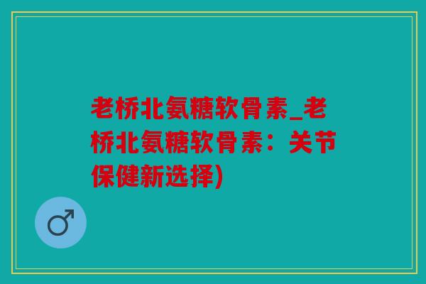 老桥北氨糖软骨素_老桥北氨糖软骨素：关节保健新选择)