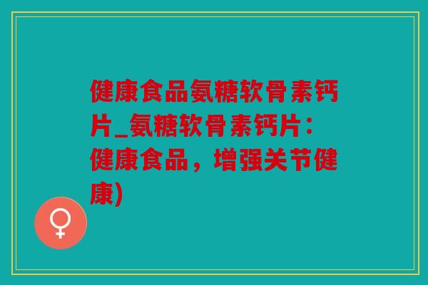 健康食品氨糖软骨素钙片_氨糖软骨素钙片：健康食品，增强关节健康)