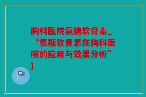 胸科医院氨糖软骨素_“氨糖软骨素在胸科医院的应用与效果分析”)