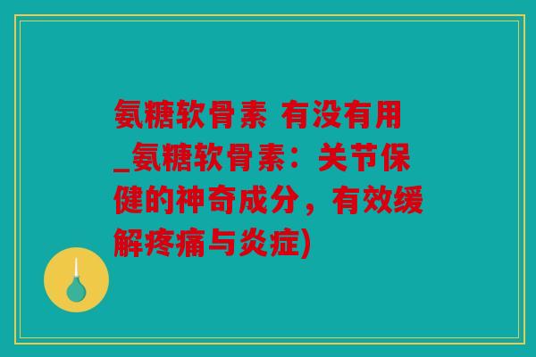 氨糖软骨素 有没有用_氨糖软骨素：关节保健的神奇成分，有效缓解疼痛与炎症)
