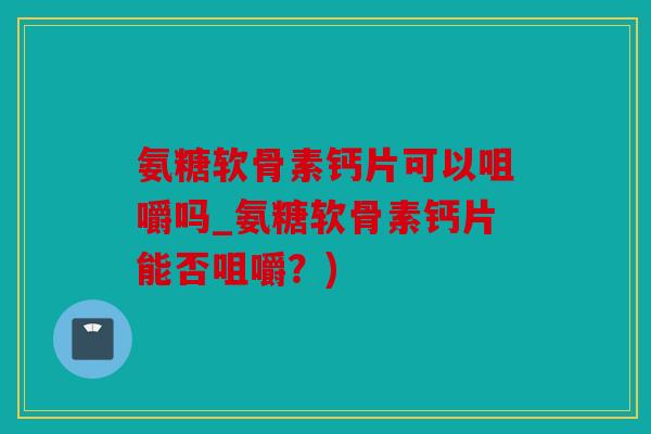 氨糖软骨素钙片可以咀嚼吗_氨糖软骨素钙片能否咀嚼？)