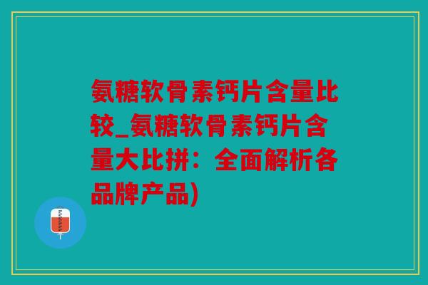 氨糖软骨素钙片含量比较_氨糖软骨素钙片含量大比拼：全面解析各品牌产品)