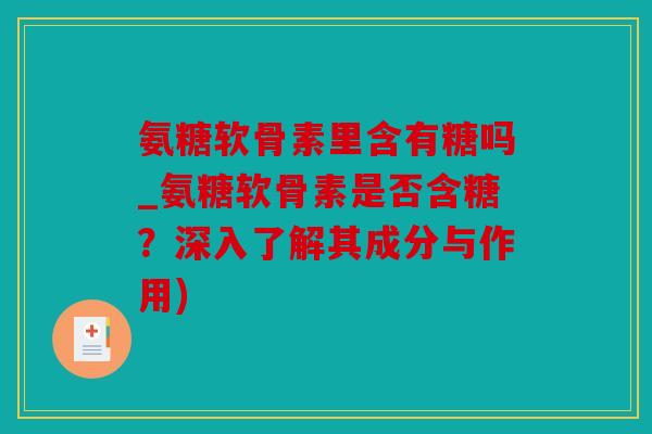 氨糖软骨素里含有糖吗_氨糖软骨素是否含糖？深入了解其成分与作用)