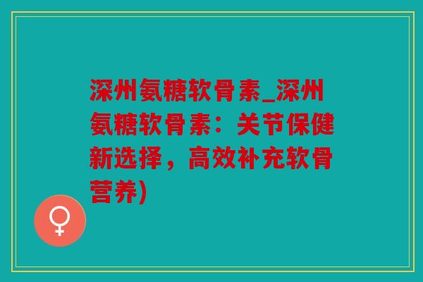 深州氨糖软骨素_深州氨糖软骨素：关节保健新选择，高效补充软骨营养)