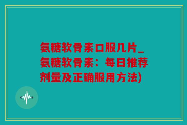 氨糖软骨素口服几片_氨糖软骨素：每日推荐剂量及正确服用方法)