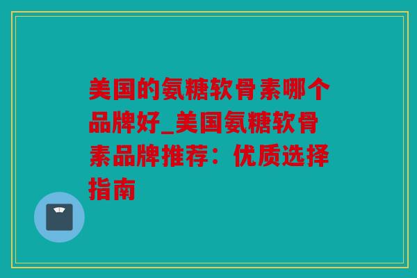美国的氨糖软骨素哪个品牌好_美国氨糖软骨素品牌推荐：优质选择指南