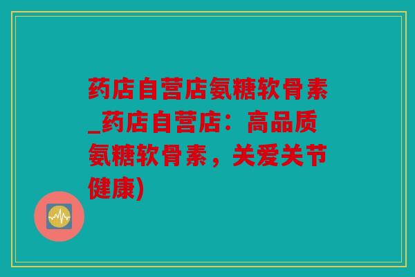 药店自营店氨糖软骨素_药店自营店：高品质氨糖软骨素，关爱关节健康)