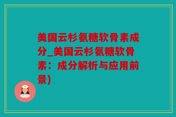 美国云杉氨糖软骨素成分_美国云杉氨糖软骨素：成分解析与应用前景)