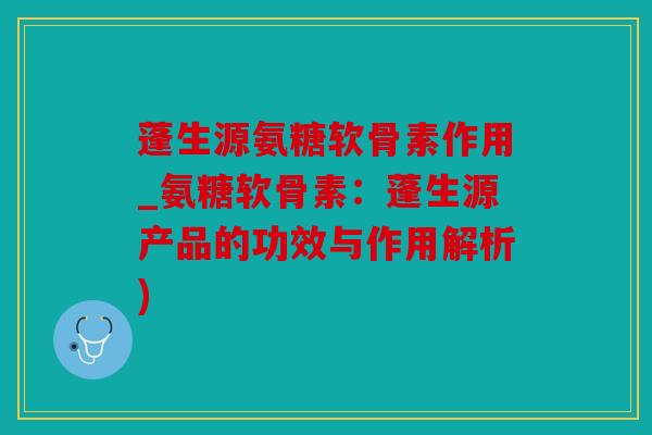 蓬生源氨糖软骨素作用_氨糖软骨素：蓬生源产品的功效与作用解析)