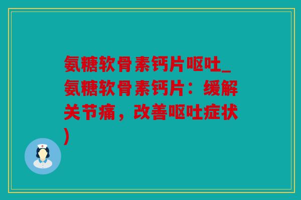 氨糖软骨素钙片呕吐_氨糖软骨素钙片：缓解关节痛，改善呕吐症状)