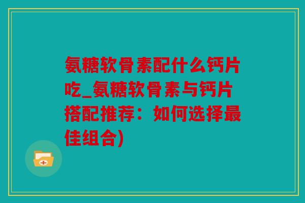 氨糖软骨素配什么钙片吃_氨糖软骨素与钙片搭配推荐：如何选择最佳组合)