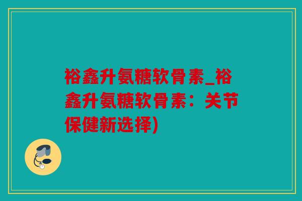 裕鑫升氨糖软骨素_裕鑫升氨糖软骨素：关节保健新选择)