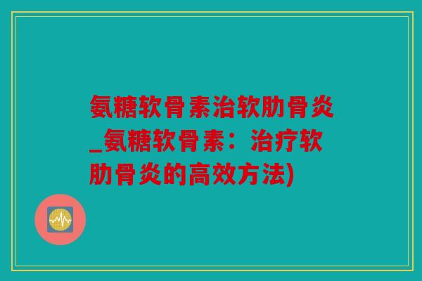氨糖软骨素治软肋骨炎_氨糖软骨素：治疗软肋骨炎的高效方法)