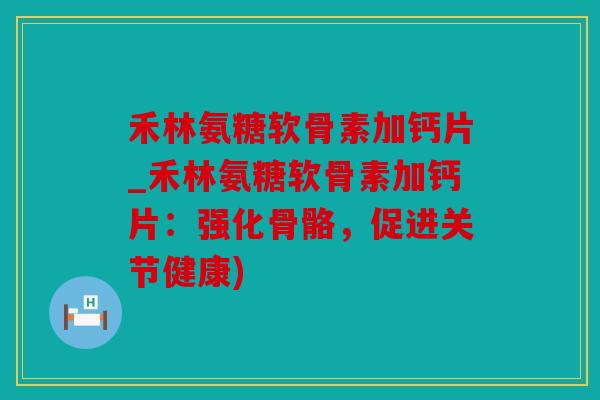 禾林氨糖软骨素加钙片_禾林氨糖软骨素加钙片：强化骨骼，促进关节健康)