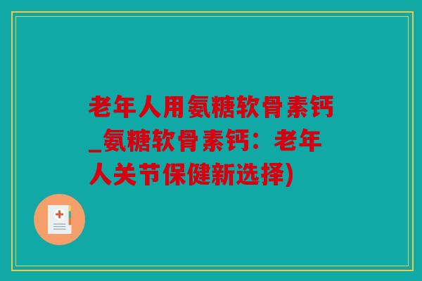 老年人用氨糖软骨素钙_氨糖软骨素钙：老年人关节保健新选择)