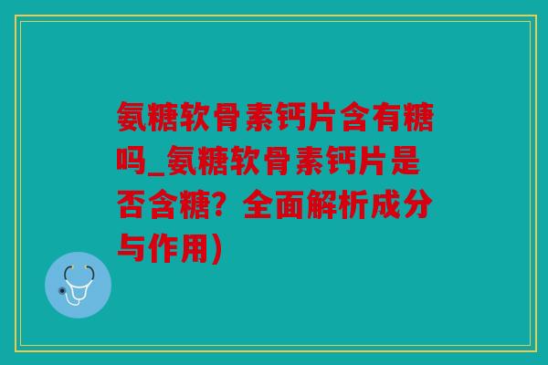 氨糖软骨素钙片含有糖吗_氨糖软骨素钙片是否含糖？全面解析成分与作用)-第1张图片-关节骑士